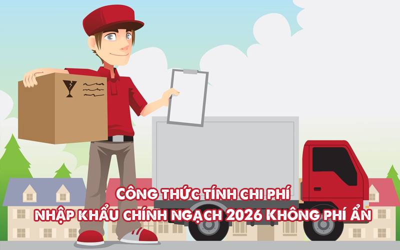 Công thức tính chi phí nhập khẩu chính ngạch 2026: Không phí ẩn