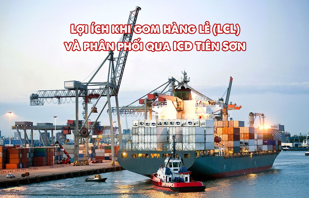 Lợi ích khi gom hàng lẻ (LCL) và phân phối qua ICD Tiên Sơn