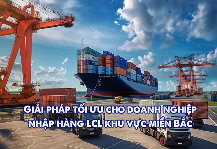 Giải pháp tối ưu cho doanh nghiệp nhập hàng LCL khu vực miền Bắc